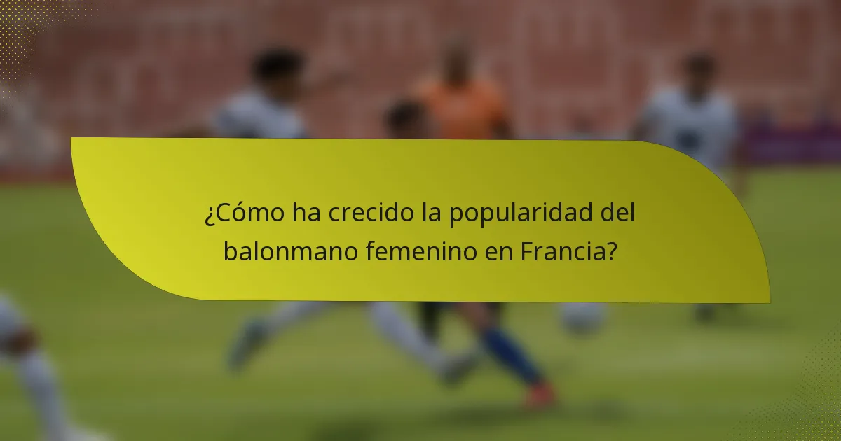 ¿Cómo ha crecido la popularidad del balonmano femenino en Francia?