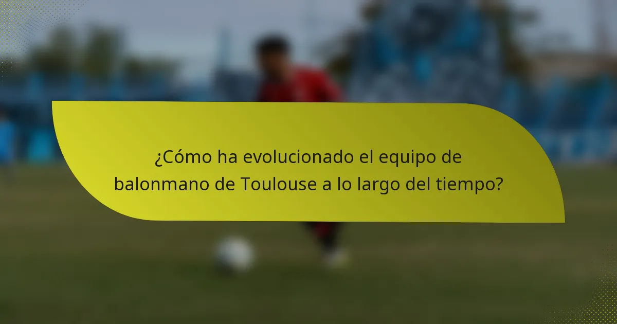 ¿Cómo ha evolucionado el equipo de balonmano de Toulouse a lo largo del tiempo?