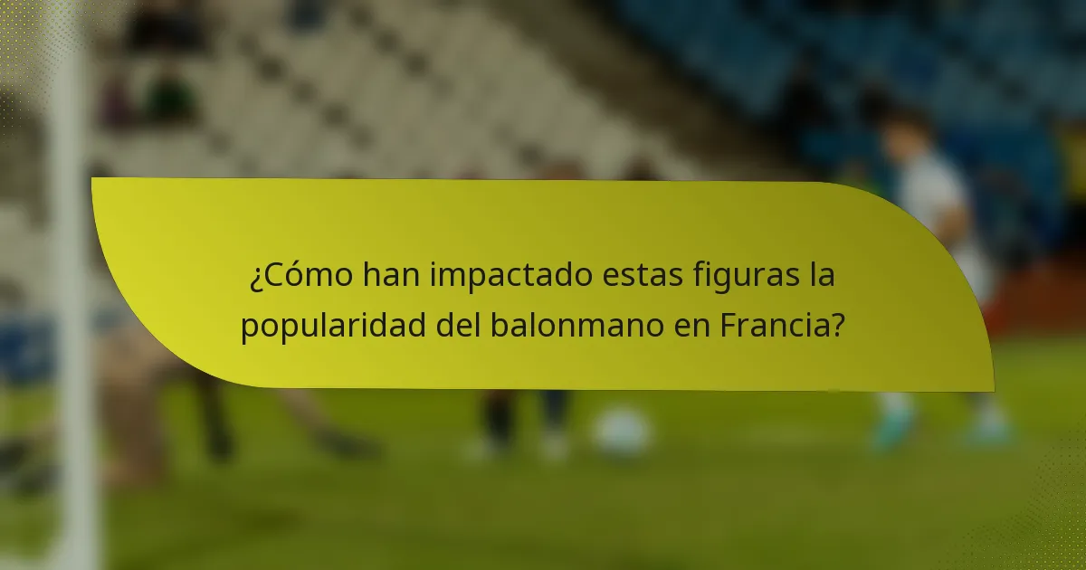 ¿Cómo han impactado estas figuras la popularidad del balonmano en Francia?