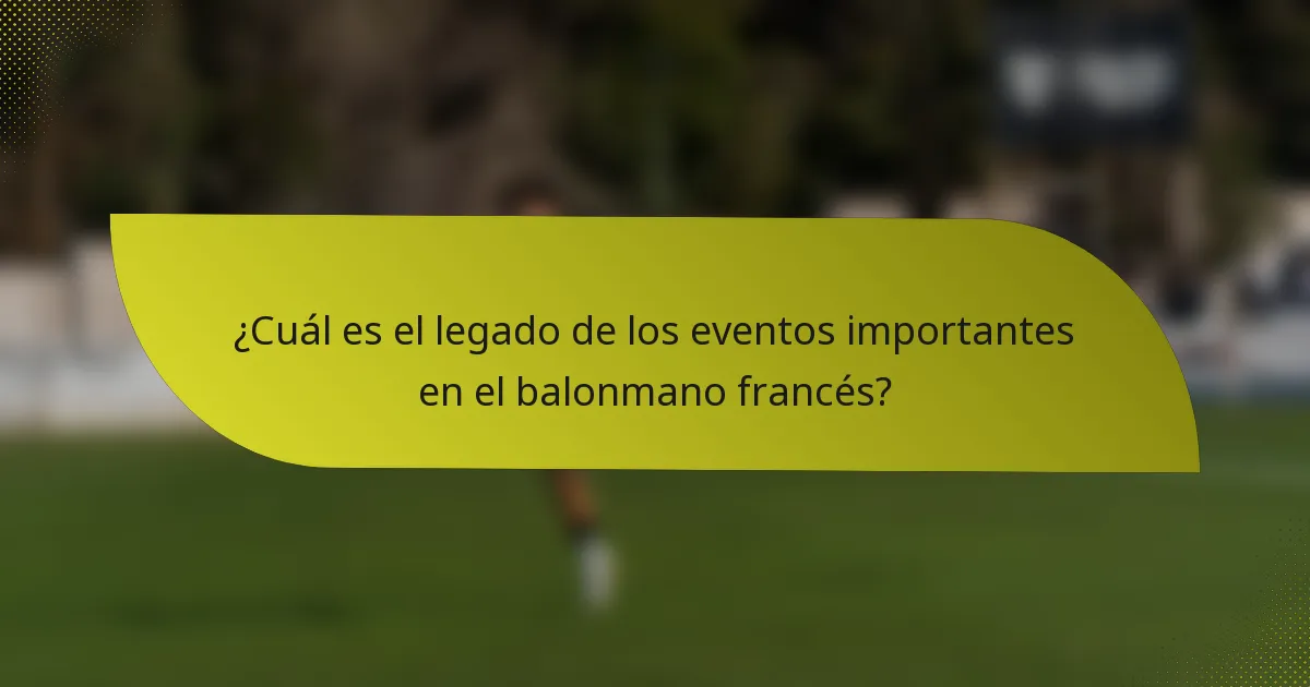 ¿Cuál es el legado de los eventos importantes en el balonmano francés?