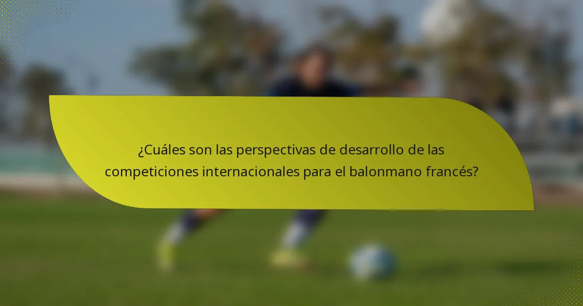 ¿Cuáles son las perspectivas de desarrollo de las competiciones internacionales para el balonmano francés?