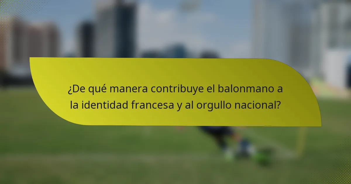 ¿De qué manera contribuye el balonmano a la identidad francesa y al orgullo nacional?