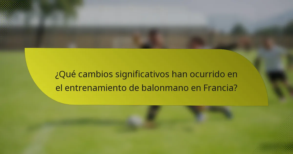 ¿Qué cambios significativos han ocurrido en el entrenamiento de balonmano en Francia?